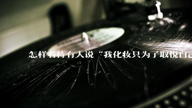 怎样看待有人说“我化妆只为了取悦自己”?