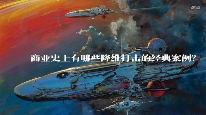 商业史上有哪些降维打击的经典案例?