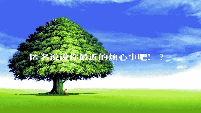 匿名说说你最近的烦心事吧!?